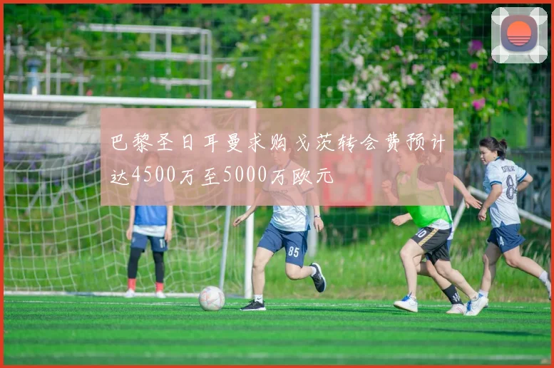 巴黎圣日耳曼求购戈茨转会费预计达4500万至5000万欧元
