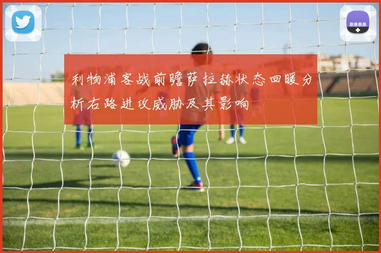 利物浦客战前瞻萨拉赫状态回暖分析右路进攻威胁及其影响