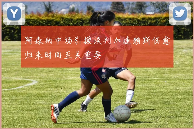 阿森纳中场引援谈判加速赖斯伤愈归来时间至关重要