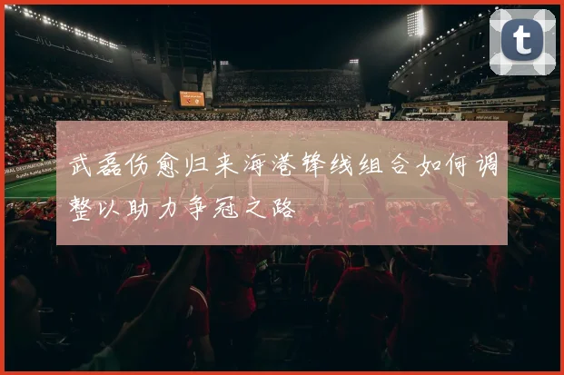 武磊伤愈归来海港锋线组合如何调整以助力争冠之路