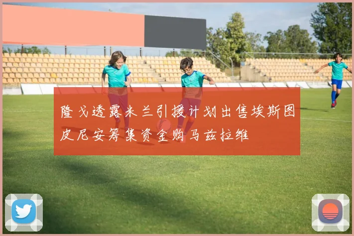 隆戈透露米兰引援计划出售埃斯图皮尼安筹集资金购马兹拉维