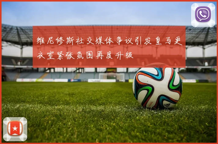 维尼修斯社交媒体争议引发皇马更衣室紧张氛围再度升级