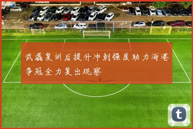 武磊复训后提升冲刺强度助力海港争冠全力复出观察