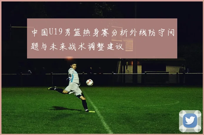 中国U19男篮热身赛分析外线防守问题与未来战术调整建议