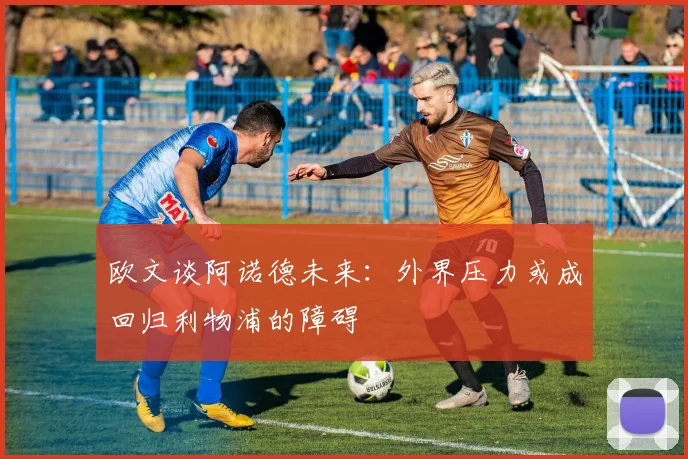 欧文谈阿诺德未来：外界压力或成回归利物浦的障碍