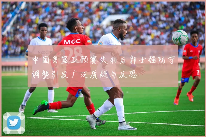 中国男篮亚预赛失利后郭士强防守调整引发广泛质疑与反思