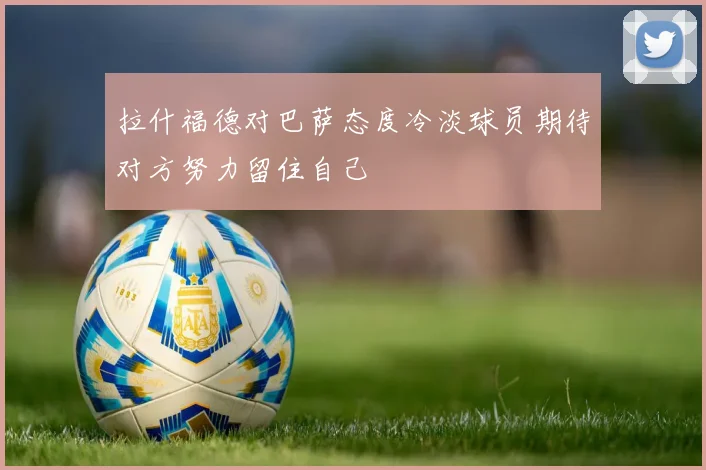 拉什福德对巴萨态度冷淡球员期待对方努力留住自己