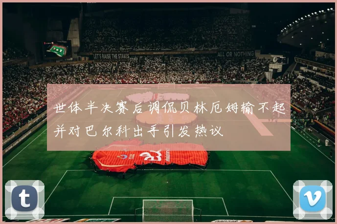 世体半决赛后调侃贝林厄姆输不起并对巴尔科出手引发热议