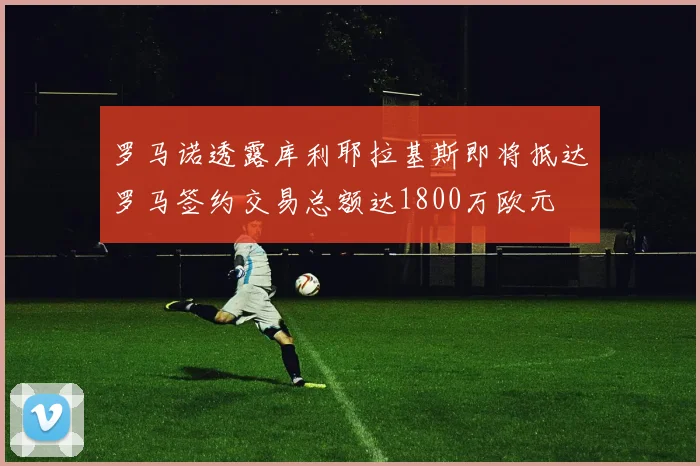 罗马诺透露库利耶拉基斯即将抵达罗马签约交易总额达1800万欧元