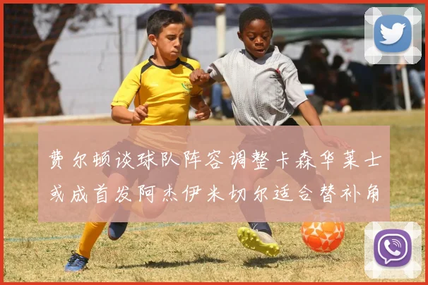 费尔顿谈球队阵容调整卡森华莱士或成首发阿杰伊米切尔适合替补角色
