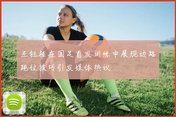 王钰栋在国足首发训练中展现边路跑位技巧引发媒体热议