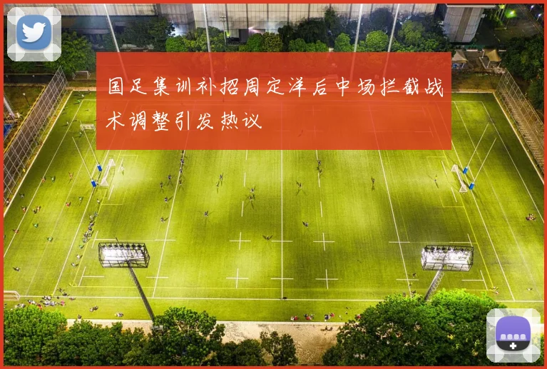 国足集训补招周定洋后中场拦截战术调整引发热议