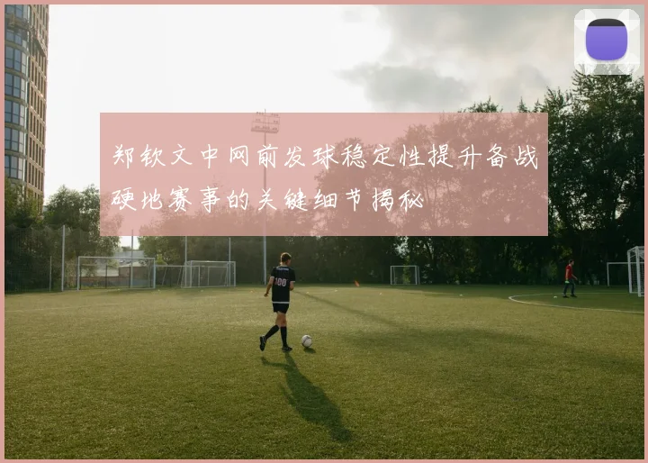 郑钦文中网前发球稳定性提升备战硬地赛事的关键细节揭秘