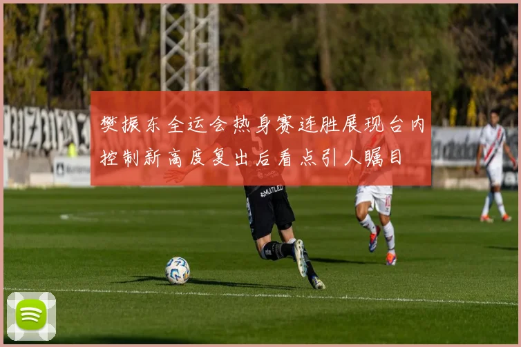 樊振东全运会热身赛连胜展现台内控制新高度复出后看点引人瞩目